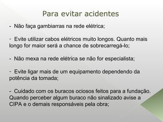 - Não faça gambiarras na rede elétrica;
- Evite utilizar cabos elétricos muito longos. Quanto mais
longo for maior será a chance de sobrecarregá-lo;
- Não mexa na rede elétrica se não for especialista;
- Evite ligar mais de um equipamento dependendo da
potência da tomada;
- Cuidado com os buracos ociosos feitos para a fundação.
Quando perceber algum buraco não sinalizado avise a
CIPA e o demais responsáveis pela obra;
Para evitar acidentes
 