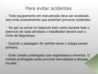 - Todo equipamento em manutenção deve ser sinalizado.
Isso evita acionamentos que poderiam provocar acidentes;
- Ao sair ou entrar no balancim bem como durante todo o
exercício de cada atividade o trabalhador deverá usar o
Cinto de Segurança;
- Quando a passagem for estreita deixa o colega passar
primeiro;
- Evite contato prolongado com argamassa e cimentos. O
contato prolongado pode provocar dermatoses e alergias
na pele;
Para evitar acidentes
 