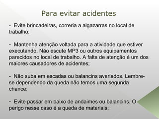 - Evite brincadeiras, correria a algazarras no local de
trabalho;
- Mantenha atenção voltada para a atividade que estiver
executando. Não escute MP3 ou outros equipamentos
parecidos no local de trabalho. A falta de atenção é um dos
maiores causadores de acidentes;
- Não suba em escadas ou balancins avariados. Lembre-
se dependendo da queda não temos uma segunda
chance;
- Evite passar em baixo de andaimes ou balancins. O
perigo nesse caso é a queda de materiais;
Para evitar acidentes
 