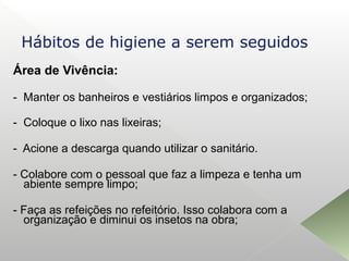 Área de Vivência:
- Manter os banheiros e vestiários limpos e organizados;
- Coloque o lixo nas lixeiras;
- Acione a descarga quando utilizar o sanitário.
- Colabore com o pessoal que faz a limpeza e tenha um
abiente sempre limpo;
- Faça as refeições no refeitório. Isso colabora com a
organização e diminui os insetos na obra;
Hábitos de higiene a serem seguidos
 