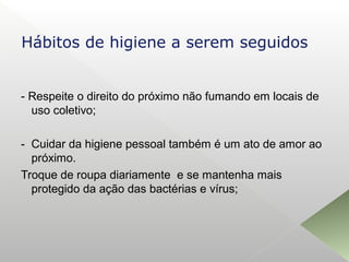 - Respeite o direito do próximo não fumando em locais de
uso coletivo;
- Cuidar da higiene pessoal também é um ato de amor ao
próximo.
Troque de roupa diariamente e se mantenha mais
protegido da ação das bactérias e vírus;
Hábitos de higiene a serem seguidos
 
