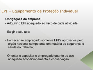 Obrigações da empresa:
- Adquirir o EPI adequado ao risco de cada atividade;
- Exigir o seu uso;
- Fornecer ao empregado somente EPI’s aprovados pelo
órgão nacional competente em matéria de segurança e
saúde no trabalho;
- Orientar e capacitar o empregado quanto ao uso
adequado acondicionamento e conservação.
EPI – Equipamento de Proteção Individual
 