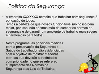  A empresa XXXXXXX acredita que trabalhar com segurança é
obrigação de todos.
Temos a certeza de que nossos funcionários são nosso bem
maior, por isso, não abrimos mão de cumprir as normas de
segurança e de garantir um ambiente de trabalho mais seguro
e harmonioso para todos.
 Neste programa, as principais medidas
para a preservação da Segurança e
Saúde do trabalhador são evidenciadas
com o objetivo de mostrar maneiras
corretas que deverão ser adotadas
com prioridade no que se refere ao
cumprimento das Normas de
Segurança e as Leis do Trabalho.
Política da Segurança
 