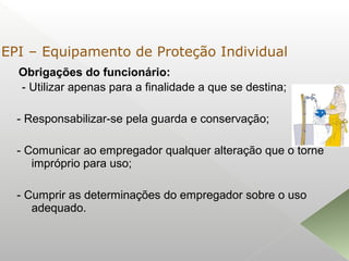 Obrigações do funcionário:
- Utilizar apenas para a finalidade a que se destina;
- Responsabilizar-se pela guarda e conservação;
- Comunicar ao empregador qualquer alteração que o torne
impróprio para uso;
- Cumprir as determinações do empregador sobre o uso
adequado.
EPI – Equipamento de Proteção Individual
 