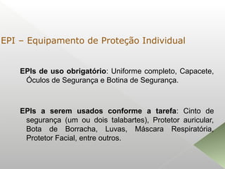 EPIs de uso obrigatório: Uniforme completo, Capacete,
Óculos de Segurança e Botina de Segurança.
EPIs a serem usados conforme a tarefa: Cinto de
segurança (um ou dois talabartes), Protetor auricular,
Bota de Borracha, Luvas, Máscara Respiratória,
Protetor Facial, entre outros.
EPI – Equipamento de Proteção Individual
 