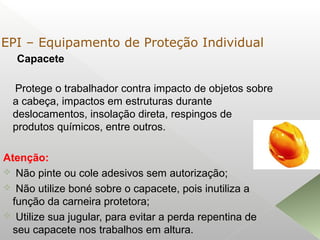 Capacete
Protege o trabalhador contra impacto de objetos sobre
a cabeça, impactos em estruturas durante
deslocamentos, insolação direta, respingos de
produtos químicos, entre outros.
Atenção:
 Não pinte ou cole adesivos sem autorização;
 Não utilize boné sobre o capacete, pois inutiliza a
função da carneira protetora;
 Utilize sua jugular, para evitar a perda repentina de
seu capacete nos trabalhos em altura.
EPI – Equipamento de Proteção Individual
 