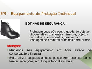 BOTINAS DE SEGURANÇA
Atenção:
 Mantenha seu equipamento em bom estado de
conservação e limpeza;
 Evite utilizar calçados úmidos, pois trazem doenças como
frieiras, infecções, etc. Troque todo dia a meia.
Protegem seus pés contra queda de objetos,
choque elétrico, agentes térmicos, objetos
cortantes e escoriantes, umidades e
respingos de produtos químicos entre outros.
EPI – Equipamento de Proteção Individual
 