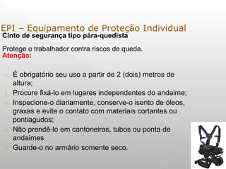 Cinto de segurança tipo pára-quedista
Protege o trabalhador contra riscos de queda.
Atenção:
1. É obrigatório seu uso a partir de 2 (dois) metros de
altura;
2. Procure fixá-lo em lugares independentes do andaime;
3. Inspecione-o diariamente, conserve-o isento de óleos,
graxas e evite o contato com materiais cortantes ou
pontiagudos;
4. Não prendê-lo em cantoneiras, tubos ou ponta de
andaimes
 Guarde-o no armário somente seco.
EPI – Equipamento de Proteção Individual
 