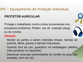 PROTETOR AURICULAR
Protege o trabalhador contra ruídos provenientes dos
processos produtivos. Podem ser de inserção (plug)
ou de concha.
Atenção:
 Manter as partes a serem inseridas limpas, isentas de
poeiras, óleos, graxas e demais impurezas;
 Quando fora de uso, guardá-lo na embalagem plástica
(não pendurar no capacete);
 Demarcar uma das extremidades do cordão do plug (por
exemplo, com um nó).
EPI – Equipamento de Proteção Individual
 