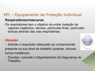 Respiradores/máscaras
Os respiradores tem o objetivo de evitar inalação de
vapores orgânicos, névoas, partículas finas, partículas
tóxicas através das vias respiratórias.
Atenção:
 Solicite o respirador adequado ao contaminante
presente na sua área de trabalho (poeiras, névoas,
fumos metálicos);
 Dúvidas: consulte o Departamento de Segurança do
Trabalho.
EPI – Equipamento de Proteção Individual
 