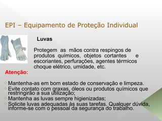 Luvas
Protegem as mãos contra respingos de
produtos químicos, objetos cortantes e
escoriantes, perfurações, agentes térmicos
choque elétrico, umidade, etc.
Atenção:
Mantenha-as em bom estado de conservação e limpeza.
Evite contato com graxas, óleos ou produtos químicos que
restringirão a sua utilização;
Mantenha as luvas sempre higienizadas;
Solicite luvas adequadas às suas tarefas. Qualquer dúvida,
informe-se com o pessoal da segurança do trabalho.
EPI – Equipamento de Proteção Individual
 