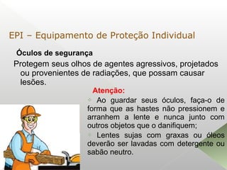 Óculos de segurança
Protegem seus olhos de agentes agressivos, projetados
ou provenientes de radiações, que possam causar
lesões.

Atenção:
 Ao guardar seus óculos, faça-o de
forma que as hastes não pressionem e
arranhem a lente e nunca junto com
outros objetos que o danifiquem;
 Lentes sujas com graxas ou óleos
deverão ser lavadas com detergente ou
sabão neutro.
EPI – Equipamento de Proteção Individual
 