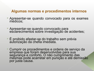 Algumas normas e procedimentos internos
 Apresentar-se quando convocado para os exames
médicos;
 Apresentar-se quando convocado para
esclarecimentos sobre investigação de acidentes;
 É proibido afastar-se do trabalho sem prévia
autorização da chefia imediata.
 Cumprir os procedimentos e ordens de serviço da
empresa que foram desenvolvidas para sua
segurança e conforto. O não cumprimento das
mesmas pode acarretar em punição e até demissão
por justa causa.
 