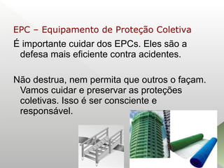 É importante cuidar dos EPCs. Eles são a
defesa mais eficiente contra acidentes.
Não destrua, nem permita que outros o façam.
Vamos cuidar e preservar as proteções
coletivas. Isso é ser consciente e
responsável.
EPC – Equipamento de Proteção Coletiva
 