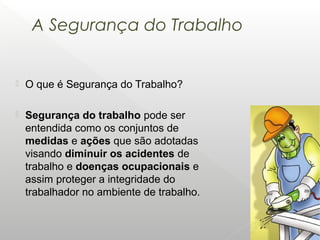 A Segurança do Trabalho
 O que é Segurança do Trabalho?
 Segurança do trabalho pode ser
entendida como os conjuntos de
medidas e ações que são adotadas
visando diminuir os acidentes de
trabalho e doenças ocupacionais e
assim proteger a integridade do
trabalhador no ambiente de trabalho.
 