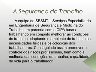A Segurança do Trabalho
A equipe do SESMT – Serviços Especializado
em Engenharia de Segurança e Medicina do
Trabalho em parceria com a CIPA busca
trabalhando em conjunto melhorar as condições
de trabalho adaptando o ambiente de trabalho as
necessidades físicas e psicológicas dos
trabalhadores. Conseguindo assim promover o
controle dos riscos profissionais, bem como a
melhoria das condições de trabalho, e qualidade
de vida para o trabalhador
 