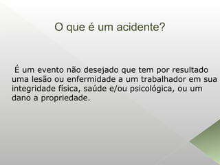 O que é um acidente?
É um evento não desejado que tem por resultado
uma lesão ou enfermidade a um trabalhador em sua
integridade física, saúde e/ou psicológica, ou um
dano a propriedade.
 