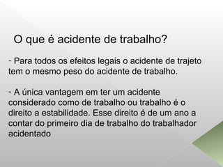 O que é acidente de trabalho?
- Para todos os efeitos legais o acidente de trajeto
tem o mesmo peso do acidente de trabalho.
- A única vantagem em ter um acidente
considerado como de trabalho ou trabalho é o
direito a estabilidade. Esse direito é de um ano a
contar do primeiro dia de trabalho do trabalhador
acidentado
 