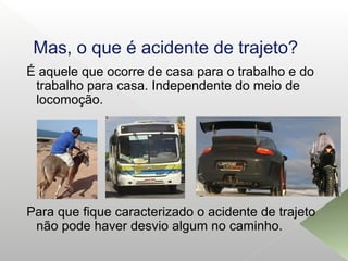Mas, o que é acidente de trajeto?
É aquele que ocorre de casa para o trabalho e do
trabalho para casa. Independente do meio de
locomoção.
Para que fique caracterizado o acidente de trajeto
não pode haver desvio algum no caminho.
 