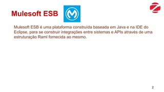 Mulesoft ESB
Mulesoft ESB é uma plataforma construída baseada em Java e na IDE do
Eclipse, para se construir integrações entre sistemas e APIs através de uma
estruturação Raml fornecida ao mesmo.
2
 