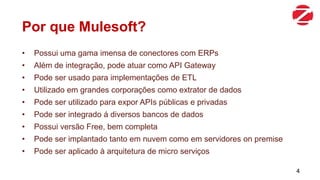 Por que Mulesoft?
• Possui uma gama imensa de conectores com ERPs
• Além de integração, pode atuar como API Gateway
• Pode ser usado para implementações de ETL
• Utilizado em grandes corporações como extrator de dados
• Pode ser utilizado para expor APIs públicas e privadas
• Pode ser integrado á diversos bancos de dados
• Possui versão Free, bem completa
• Pode ser implantado tanto em nuvem como em servidores on premise
• Pode ser aplicado à arquitetura de micro serviços
4
 