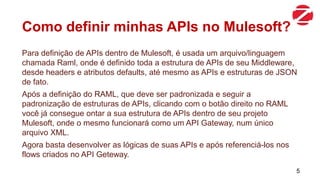 Como definir minhas APIs no Mulesoft?
Para definição de APIs dentro de Mulesoft, é usada um arquivo/linguagem
chamada Raml, onde é definido toda a estrutura de APIs de seu Middleware,
desde headers e atributos defaults, até mesmo as APIs e estruturas de JSON
de fato.
Após a definição do RAML, que deve ser padronizada e seguir a
padronização de estruturas de APIs, clicando com o botão direito no RAML
você já consegue ontar a sua estrutura de APIs dentro de seu projeto
Mulesoft, onde o mesmo funcionará como um API Gateway, num único
arquivo XML.
Agora basta desenvolver as lógicas de suas APIs e após referenciá-los nos
flows criados no API Geteway.
5
 