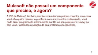 Mulesoft não possui um componente
que preciso, e agora?
A IDE de Mulesoft também permite você criar seu próprio conector, mas caso
você não queira resolver o problema com um conector customizado, você
pode fazer programação internamente na IDE no seu projeto em Groovy ou
com Java, facilitando a solução do seu problema em específico.
7
 