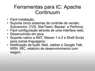 Ferramentas para IC: Apache Continuum Fácil instalação; Suporta cinco sistemas de controle de versão: Subversion, CVS, StarTeam, Bazaar  e Perforce; Fácil configuração através de uma interface web; Desenvolvido em java; Suporte nativo a ANT, Maven 1 e 2 e Shell Script para outras linguagens; Notificação de build: Mail, Jabber e Google Talk, MSN, IRC, relatório de desenvolvimento com wagon; 