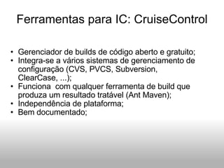 Ferramentas para IC: CruiseControl Gerenciador de builds de código aberto e gratuito; Integra-se a vários sistemas de gerenciamento de configuração (CVS, PVCS, Subversion, ClearCase, ...); Funciona  com qualquer ferramenta de build que produza um resultado tratável (Ant Maven); Independência de plataforma; Bem documentado; 