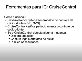 Ferramentas para IC: CruiseControl Como funciona? Desenvolvedor publica seu trabalho no controle de código-fonte (CVS, SVN) CruiseControl verifica periodicamente o controle de código-fonte;  Se o CruiseControl detecta alguma mudança: Dispara um build; Captura logs e artefatos do build; Publica os resultados. 