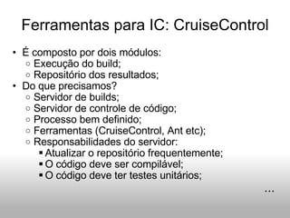 Ferramentas para IC: CruiseControl É composto por dois módulos: Execução do build; Repositório dos resultados; Do que precisamos? Servidor de builds; Servidor de controle de código; Processo bem definido; Ferramentas (CruiseControl, Ant etc); Responsabilidades do servidor: Atualizar o repositório frequentemente; O código deve ser compilável; O código deve ter testes unitários; ... 