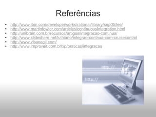 Referências http://www.ibm.com/developerworks/rational/library/sep05/lee/ http://www.martinfowler.com/articles/continuousIntegration.html http://unibrain.com.br/recursos/artigos/integracao-continua/ http://www.slideshare.net/luthiano/integrao-contnua-com-cruisecontrol http://www.visaoagil.com/ http://www.improveit.com.br/xp/praticas/integracao 