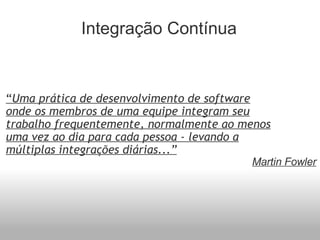 Integração Contínua “ Uma prática de desenvolvimento de software onde os membros de uma equipe integram seu trabalho frequentemente, normalmente ao menos uma vez ao dia para cada pessoa - levando a múltiplas integrações diárias...” Martin Fowler 
