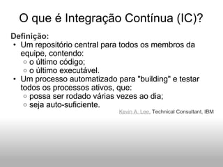 O que é Integração Contínua (IC)? Definição: Um repositório central para todos os membros da equipe, contendo: o último código; o último executável. Um processo automatizado para "building" e testar todos os processos ativos, que: possa ser rodado várias vezes ao dia; seja auto-suficiente. Kevin A. Lee , Technical Consultant, IBM 