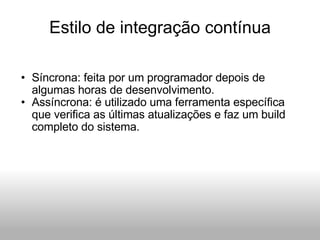 Estilo de integração contínua Síncrona: feita por um programador depois de algumas horas de desenvolvimento. Assíncrona: é utilizado uma ferramenta específica que verifica as últimas atualizações e faz um build completo do sistema. 