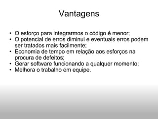 Vantagens O esforço para integrarmos o código é menor; O potencial de erros diminui e eventuais erros podem ser tratados mais facilmente; Economia de tempo em relação aos esforços na procura de defeitos; Gerar software funcionando a qualquer momento; Melhora o trabalho em equipe. 