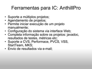 Ferramentas para IC: AnthillPro Suporte a múltiplos projetos; Agendamento de projetos; Permite iniciar execução de um projeto manualmente; Configuração do sistema via interface Web; Completa informação sobre os projetos: javadoc, resultados de testes, métricas etc; Suporte a CVS, Performace, PVCS, VSS, StartTeam, MKS; Envio de resultados via e-mail; 