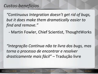 11
Custos-benefícios
“Continuous Integration doesn’t get rid of bugs,
but it does make them dramatically easier to
find and remove.”
- Martin Fowler, Chief Scientist, ThoughtWorks
“Integração Contínua não te livra dos bugs, mas
torna o processo de encontrar e resolver
drasticamente mais fácil” – Tradução livre
 