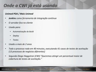 14
Onde a CWI já está usando
Unimed POA / Mais Unimed
• Jenkins como ferramenta de integração contínua
• O servidor fica no cliente
• Usado para:
• Automatização do Build
• Deploy
• Testes
• Usado a mais de 2 anos
• Todo o processo roda em 40 minutos, executando 41 casos de testes de aceitação
(13 processos de negócios diferentes)
• Segundo Diego Haggstron (CWI) "Queremos atingir um percentual maior de
cobertura de testes de aceitação."
 