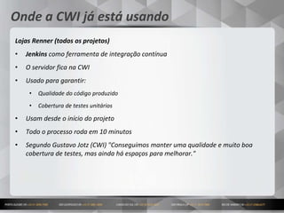 15
Onde a CWI já está usando
Lojas Renner (todos os projetos)
• Jenkins como ferramenta de integração contínua
• O servidor fica na CWI
• Usado para garantir:
• Qualidade do código produzido
• Cobertura de testes unitários
• Usam desde o início do projeto
• Todo o processo roda em 10 minutos
• Segundo Gustavo Jotz (CWI) "Conseguimos manter uma qualidade e muito boa
cobertura de testes, mas ainda há espaços para melhorar."
 