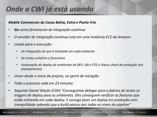 17
Onde a CWI já está usando
Mobile Commerces de Casas Bahia, Extra e Ponto Frio
• Go como ferramenta de integração contínua
• O servidor de integração contínua esta em uma instância EC2 da Amazon.
• Usado para a execução:
• De integração do que é instalado em cada ambiente
• De testes unitários e funcionais
• Automação do deploy de ambientes de DEV, QA e STG e Status check de produção (em
planejamento)
• Usam desde o início do projeto, no sprint de iniciação
• Todo o processo roda em 23 minutos
• Segundo Daniel Wayhs (CWI) "Conseguimos delegar para a fabrica de testes os
triggers de deploy para os ambientes. Eles conseguem verificar as features que
estão entrando em cada deploy. E consigo fazer um deploy em produção com
tranquilidade sabendo que o build passou por todos os níveis do pipeline"
 