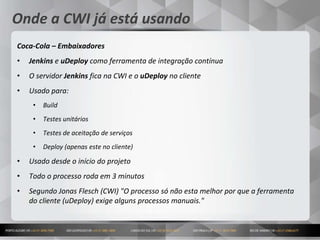 18
Onde a CWI já está usando
Coca-Cola – Embaixadores
• Jenkins e uDeploy como ferramenta de integração contínua
• O servidor Jenkins fica na CWI e o uDeploy no cliente
• Usado para:
• Build
• Testes unitários
• Testes de aceitação de serviços
• Deploy (apenas este no cliente)
• Usado desde o início do projeto
• Todo o processo roda em 3 minutos
• Segundo Jonas Flesch (CWI) "O processo só não esta melhor por que a ferramenta
do cliente (uDeploy) exige alguns processos manuais."
 