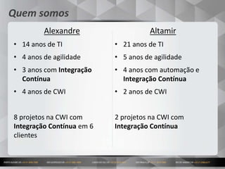 2
Quem somos
Altamir
• 21 anos de TI
• 5 anos de agilidade
• 4 anos com automação e
Integração Contínua
• 2 anos de CWI
2 projetos na CWI com
Integração Contínua
Alexandre
• 14 anos de TI
• 4 anos de agilidade
• 3 anos com Integração
Contínua
• 4 anos de CWI
8 projetos na CWI com
Integração Contínua em 6
clientes
 