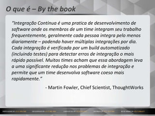 5
O que é – By the book
“Integração Contínua é uma pratica de desenvolvimento de
software onde os membros de um time integram seu trabalho
frequentemente, geralmente cada pessoa integra pelo menos
diariamente – podendo haver múltiplas integrações por dia.
Cada integração é verificada por um build automatizado
(incluindo testes) para detectar erros de integração o mais
rápido possível. Muitos times acham que essa abordagem leva
a uma significante redução nos problemas de integração e
permite que um time desenvolva software coeso mais
rapidamente.”
- Martin Fowler, Chief Scientist, ThoughtWorks
 