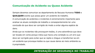 INTEGRAÇÃO DE SEGURANÇA NO TRABALHO
Sempre devemos comunicar ao departamento de Recusos Humanos TODO e
QUALQUER evento que possa gerar um acidente do trabalho.
A comunicação de acidentes e incidentes é extremamente importante para
analisar as atuais condições de trabalho e conseqüentemente ter uma
conclusão do que deve ser corrigido de modo a evitar alguma espécie de
dano.
Ainda que os incidentes não provoquem lesões, é uma advertência que deve
ser levada em conta porque indica que havia uma condição ou um erro que
deve ser corrigido para evitar que se repita e chegue a transformar-se em
um acidente que provoque lesões ou que cause danos ao meio ambiente ou
à propriedade.
Comunicação de Acidente ou Quase Acidente
 