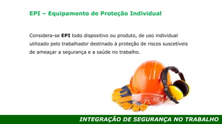 INTEGRAÇÃO DE SEGURANÇA NO TRABALHO
Considera-se EPI todo dispositivo ou produto, de uso individual
utilizado pelo trabalhador destinado à proteção de riscos suscetíveis
de ameaçar a segurança e a saúde no trabalho.
EPI – Equipamento de Proteção Individual
 