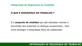 INTEGRAÇÃO DE SEGURANÇA NO TRABALHO
O QUE É SEGURANÇA DO TRABALHO ?
É o conjunto de medidas que são adotadas visando a
prevenção dos acidentes ou doenças ocupacionais , bem
como proteger a integridade física do colaborador.
Integração de Segurança no Trabalho
 