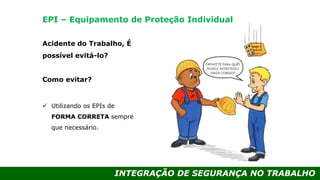 INTEGRAÇÃO DE SEGURANÇA NO TRABALHO
Acidente do Trabalho, É
possível evitá-lo?
Como evitar?
 Utilizando os EPIs de
FORMA CORRETA sempre
que necessário.
EPI – Equipamento de Proteção Individual
 