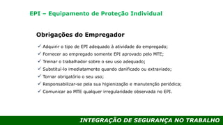 INTEGRAÇÃO DE SEGURANÇA NO TRABALHO
Obrigações do Empregador
 Adquirir o tipo de EPI adequado à atividade do empregado;
 Fornecer ao empregado somente EPI aprovado pelo MTE;
 Treinar o trabalhador sobre o seu uso adequado;
 Substituí-lo imediatamente quando danificado ou extraviado;
 Tornar obrigatório o seu uso;
 Responsabilizar-se pela sua higienização e manutenção periódica;
 Comunicar ao MTE qualquer irregularidade observada no EPI.
EPI – Equipamento de Proteção Individual
 