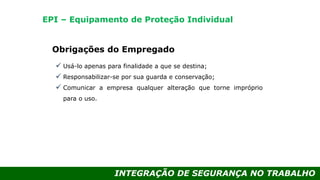 INTEGRAÇÃO DE SEGURANÇA NO TRABALHO
Obrigações do Empregado
 Usá-lo apenas para finalidade a que se destina;
 Responsabilizar-se por sua guarda e conservação;
 Comunicar a empresa qualquer alteração que torne impróprio
para o uso.
EPI – Equipamento de Proteção Individual
 